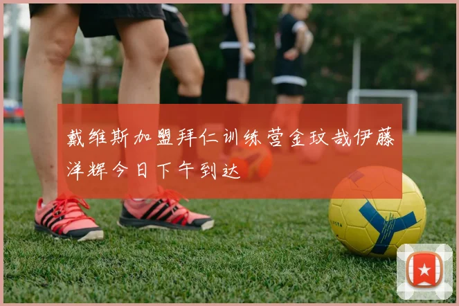 戴维斯加盟拜仁训练营金玟哉伊藤洋辉今日下午到达