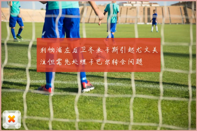 利物浦左后卫齐米卡斯引起尤文关注但需先处理卡巴尔转会问题