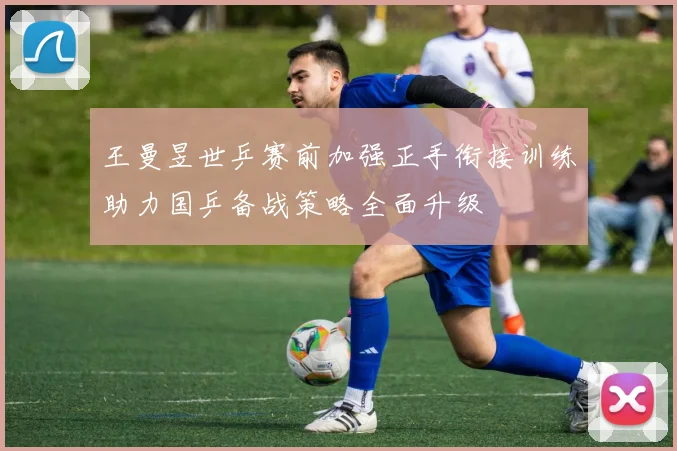 王曼昱世乒赛前加强正手衔接训练助力国乒备战策略全面升级