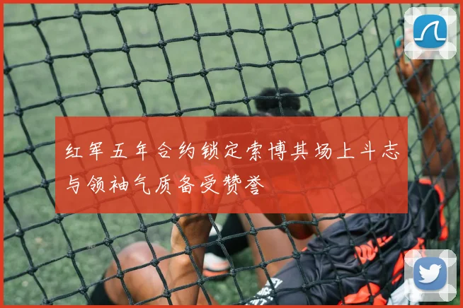 红军五年合约锁定索博其场上斗志与领袖气质备受赞誉