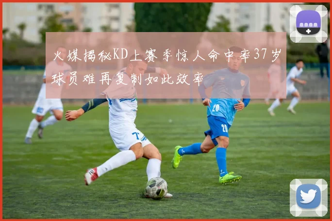 火媒揭秘KD上赛季惊人命中率37岁球员难再复制如此效率