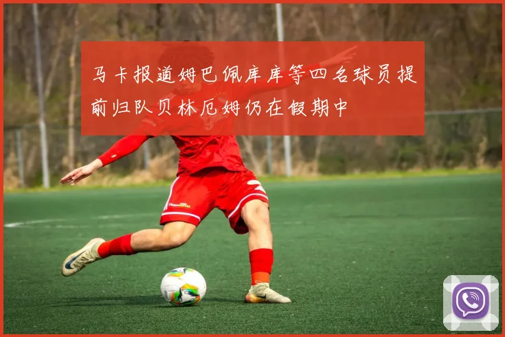 马卡报道姆巴佩库库等四名球员提前归队贝林厄姆仍在假期中
