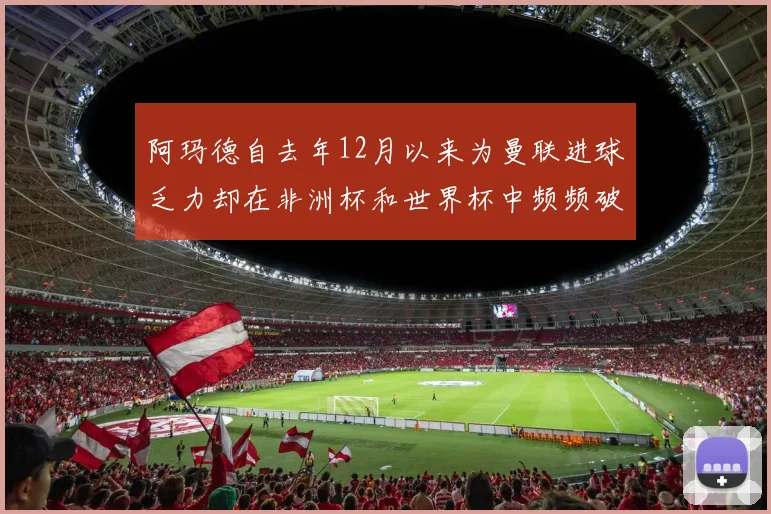 阿玛德自去年12月以来为曼联进球乏力却在非洲杯和世界杯中频频破门