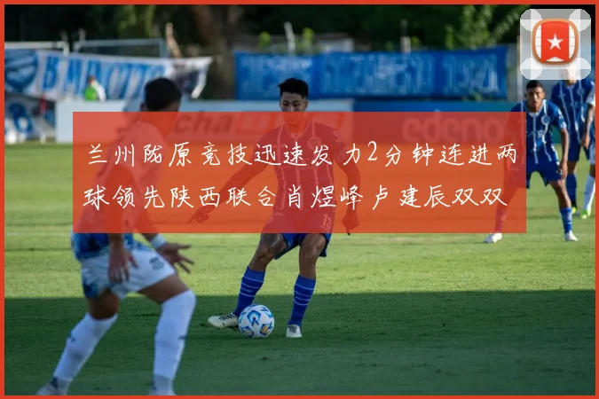 兰州陇原竞技迅速发力2分钟连进两球领先陕西联合肖煜峰卢建辰双双破门