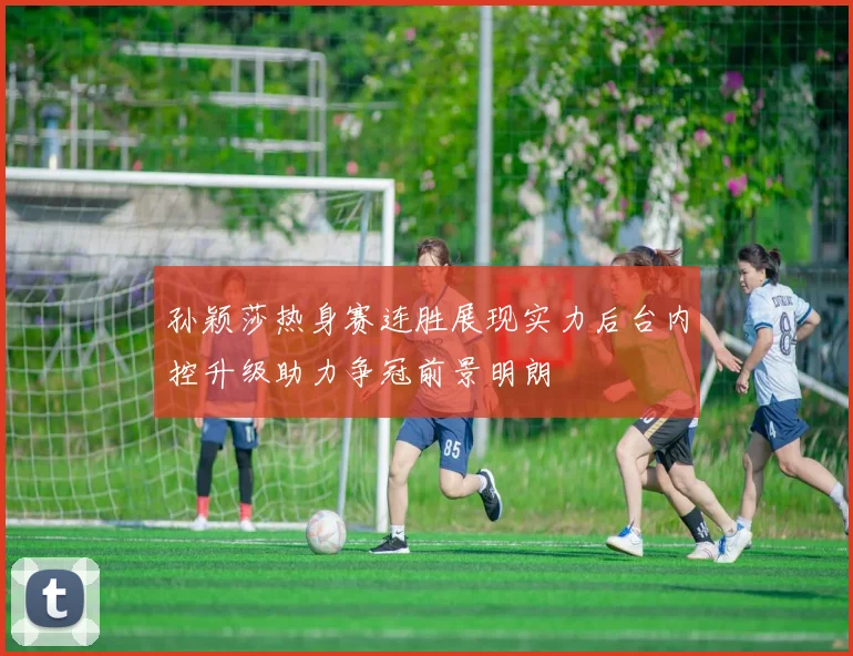 孙颖莎热身赛连胜展现实力后台内控升级助力争冠前景明朗