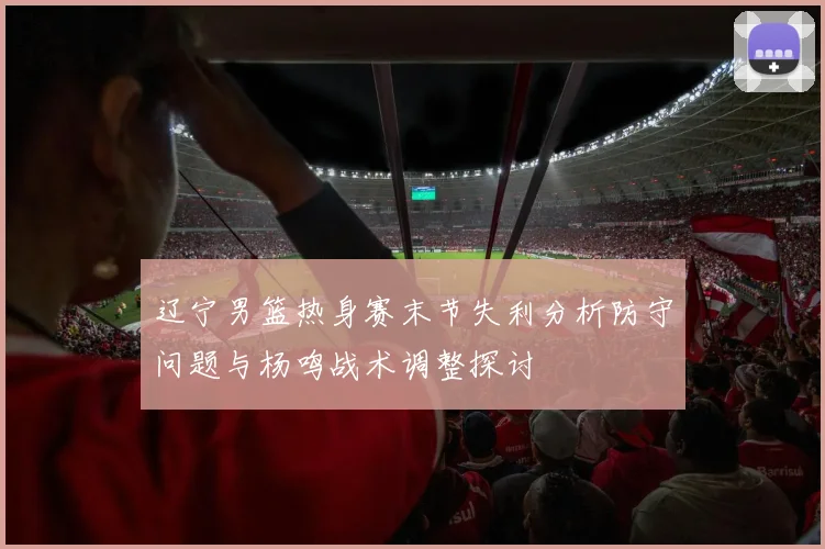 辽宁男篮热身赛末节失利分析防守问题与杨鸣战术调整探讨
